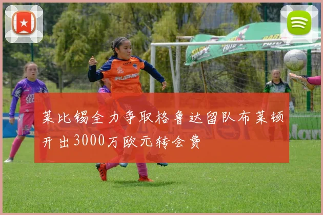 莱比锡全力争取格鲁达留队布莱顿开出3000万欧元转会费