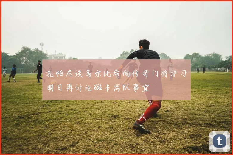 孔帕尼谈乌尔比希向传奇门将学习明日再讨论磁卡离队事宜