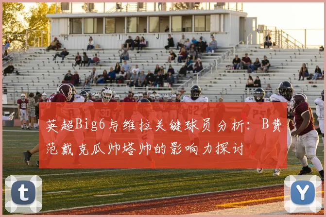 英超Big6与维拉关键球员分析：B费范戴克瓜帅塔帅的影响力探讨