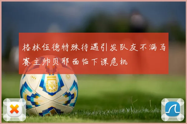 格林伍德特殊待遇引发队友不满马赛主帅贝耶面临下课危机