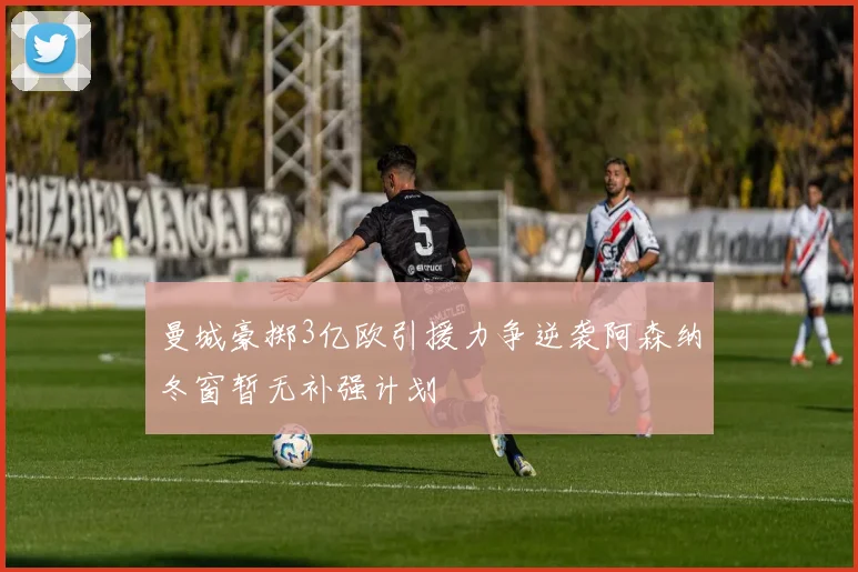 曼城豪掷3亿欧引援力争逆袭阿森纳冬窗暂无补强计划