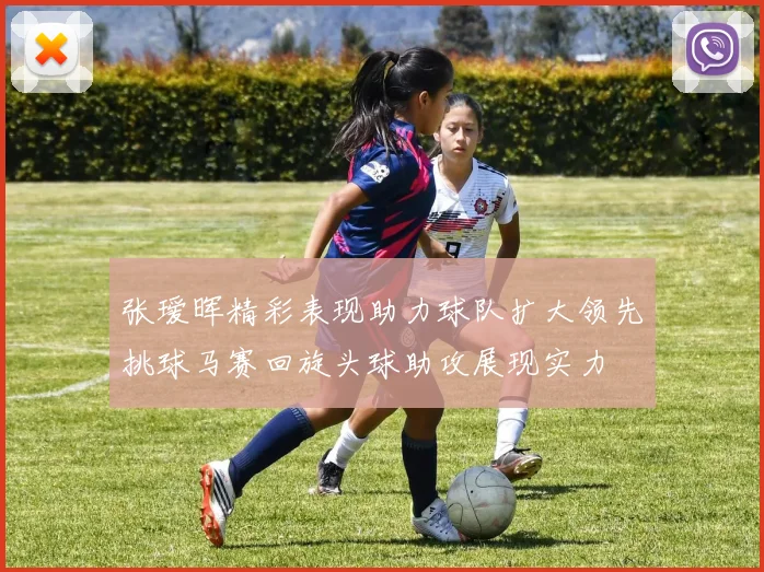 张瑷晖精彩表现助力球队扩大领先挑球马赛回旋头球助攻展现实力