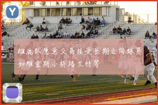 雄鹿队愿意交易接受长期合同球员如维金斯小桥格兰特等