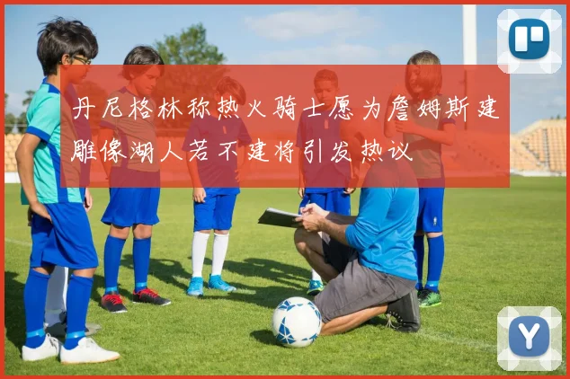 丹尼格林称热火骑士愿为詹姆斯建雕像湖人若不建将引发热议
