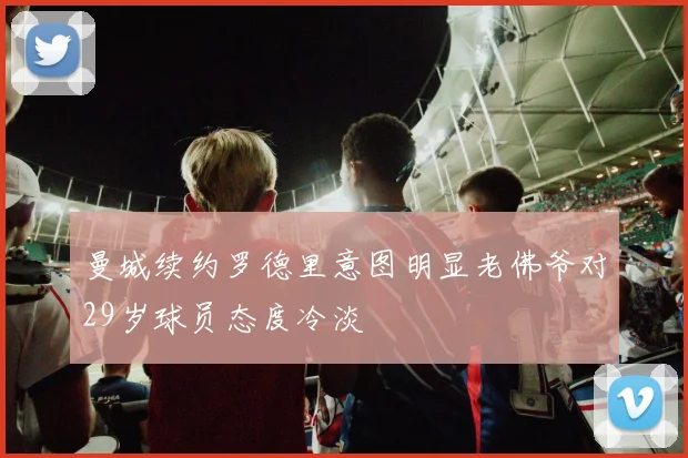 曼城续约罗德里意图明显老佛爷对29岁球员态度冷淡