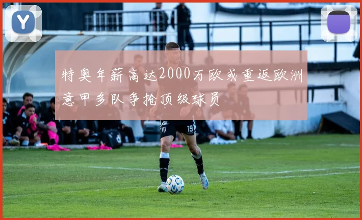 特奥年薪高达2000万欧或重返欧洲意甲多队争抢顶级球员