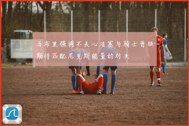 马布里强调不关心活塞与骑士晋级期待匹配尼克斯能量的对决