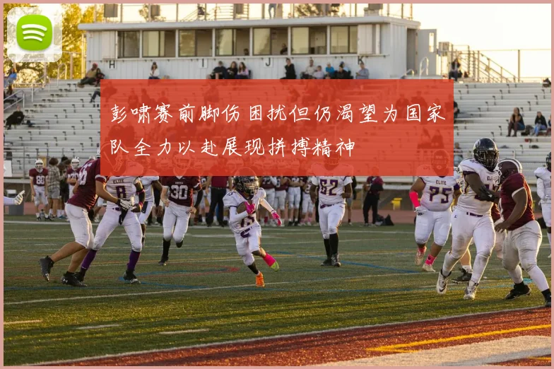 彭啸赛前脚伤困扰但仍渴望为国家队全力以赴展现拼搏精神