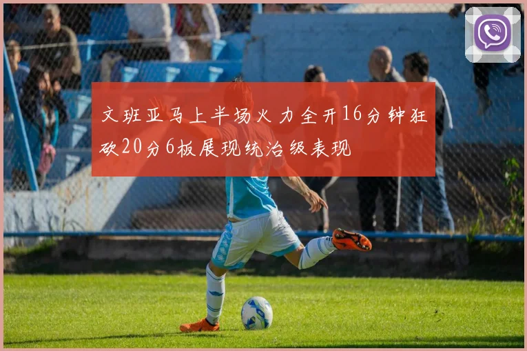 文班亚马上半场火力全开16分钟狂砍20分6板展现统治级表现