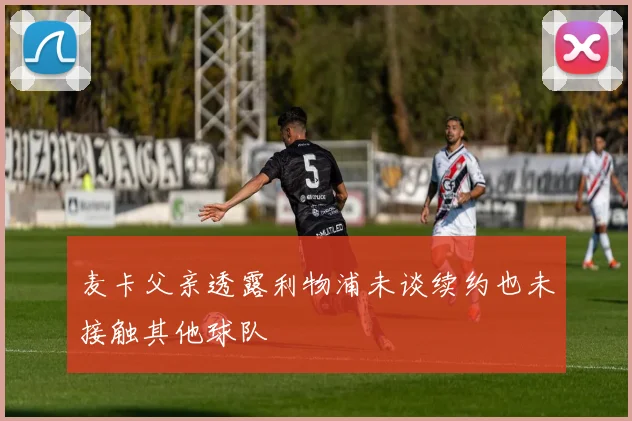 麦卡父亲透露利物浦未谈续约也未接触其他球队