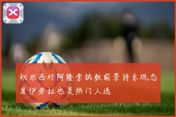 切尔西对阿隆索执教前景持乐观态度伊劳拉也是热门人选