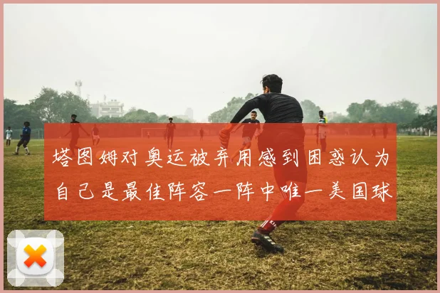 塔图姆对奥运被弃用感到困惑认为自己是最佳阵容一阵中唯一美国球员