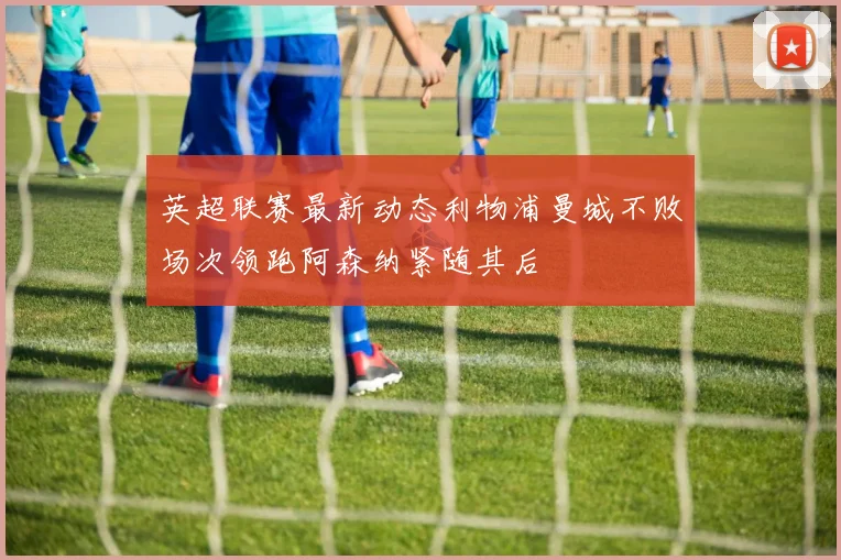 英超联赛最新动态利物浦曼城不败场次领跑阿森纳紧随其后